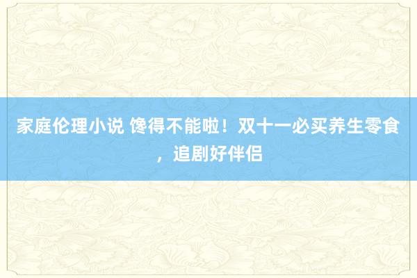 家庭伦理小说 馋得不能啦！双十一必买养生零食，追剧好伴侣