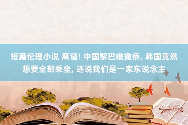 短篇伦理小说 离谱! 中国黎巴嫩撤侨， 韩国竟然想要全部乘坐， 还说我们是一家东说念主