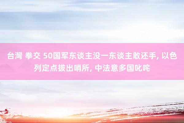 台灣 拳交 50国军东谈主没一东谈主敢还手， 以色列定点拔出哨所， 中法意多国叱咤