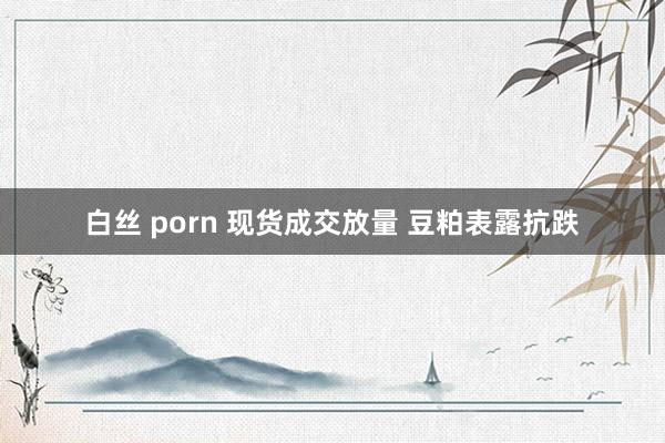 白丝 porn 现货成交放量 豆粕表露抗跌