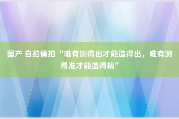 国产 自拍偷拍 “唯有测得出才能造得出，唯有测得准才能造得精”