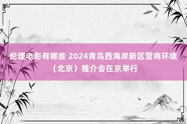 伦理电影有哪些 2024青岛西海岸新区营商环境（北京）推介会在京举行