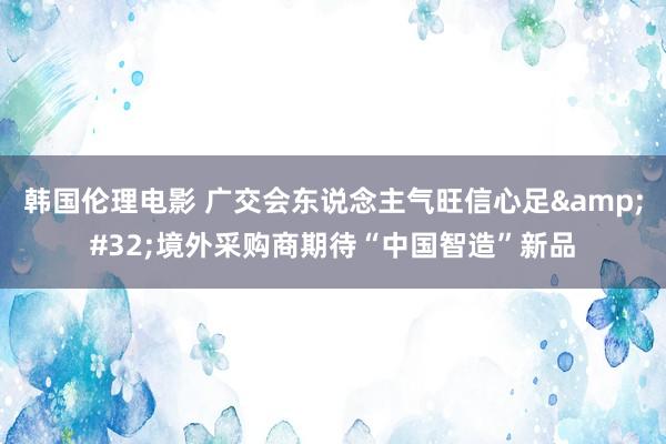 韩国伦理电影 广交会东说念主气旺信心足&#32;境外采购商期待“中国智造”新品