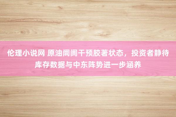 伦理小说网 原油阛阓干预胶著状态，投资者静待库存数据与中东阵势进一步涵养