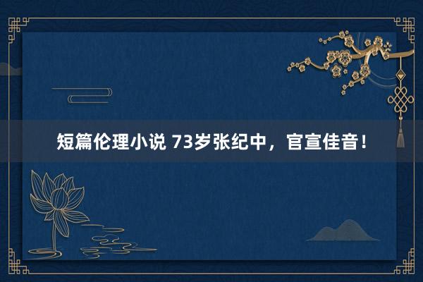 短篇伦理小说 73岁张纪中，官宣佳音！