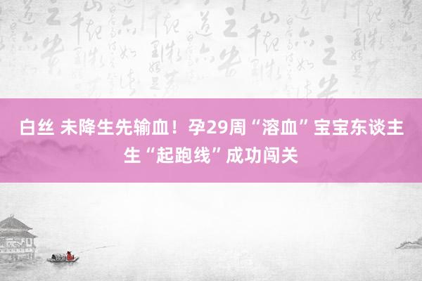 白丝 未降生先输血！孕29周“溶血”宝宝东谈主生“起跑线”成功闯关