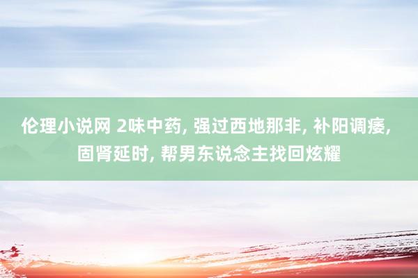 伦理小说网 2味中药， 强过西地那非， 补阳调痿， 固肾延时， 帮男东说念主找回炫耀