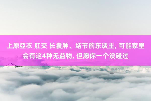 上原亞衣 肛交 长囊肿、结节的东谈主， 可能家里会有这4种无益物， 但愿你一个没碰过