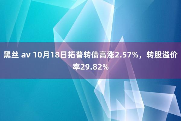 黑丝 av 10月18日拓普转债高涨2.57%，转股溢价率29.82%