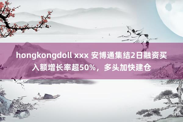 hongkongdoll xxx 安博通集结2日融资买入额增长率超50%，多头加快建仓