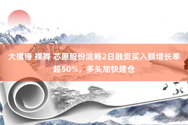 大摆锤 裸舞 芯原股份流畅2日融资买入额增长率超50%，多头加快建仓