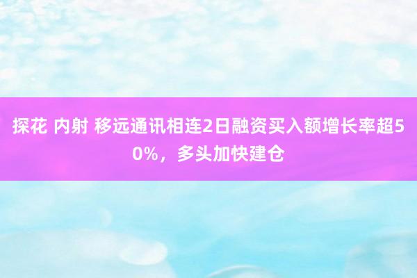 探花 内射 移远通讯相连2日融资买入额增长率超50%，多头加快建仓