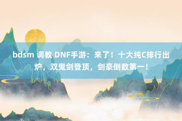 bdsm 调教 DNF手游：来了！十大纯C排行出炉，双鬼剑登顶，剑豪倒数第一！