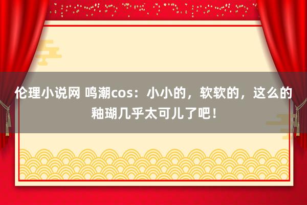 伦理小说网 鸣潮cos：小小的，软软的，这么的釉瑚几乎太可儿了吧！