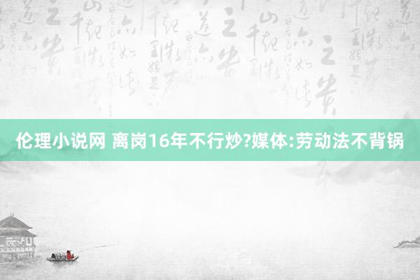 伦理小说网 离岗16年不行炒?媒体:劳动法不背锅