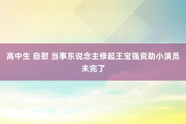 高中生 自慰 当事东说念主修起王宝强资助小演员未完了