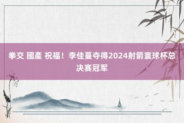 拳交 國產 祝福！李佳蔓夺得2024射箭寰球杯总决赛冠军