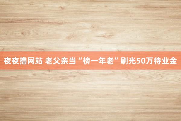 夜夜撸网站 老父亲当“榜一年老”刷光50万待业金