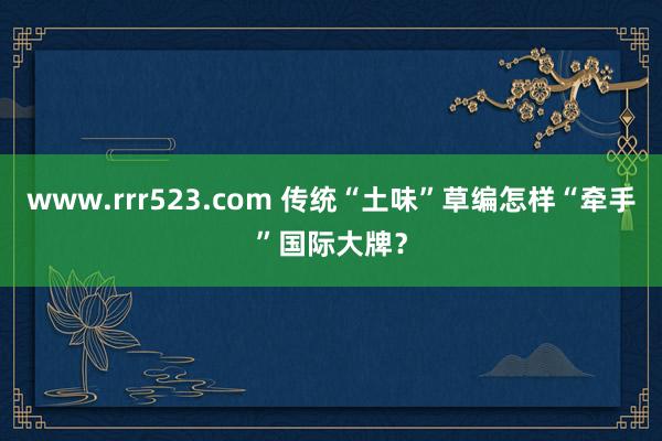 www.rrr523.com 传统“土味”草编怎样“牵手”国际大牌？