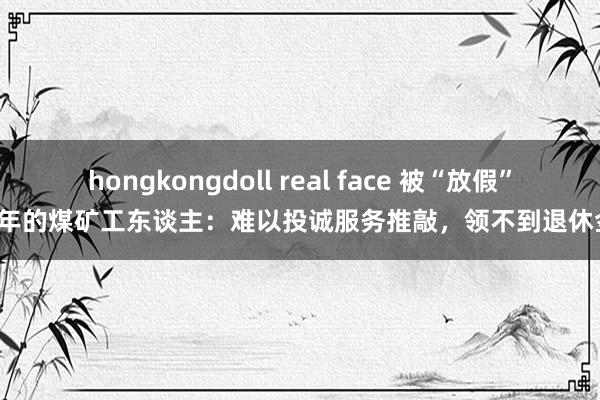 hongkongdoll real face 被“放假”8年的煤矿工东谈主：难以投诚服务推敲，领不到退休金