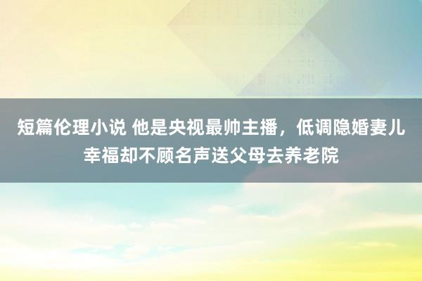 短篇伦理小说 他是央视最帅主播，低调隐婚妻儿幸福却不顾名声送父母去养老院