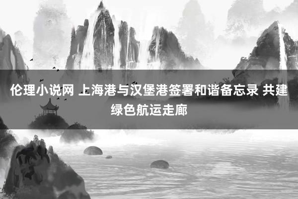 伦理小说网 上海港与汉堡港签署和谐备忘录 共建绿色航运走廊