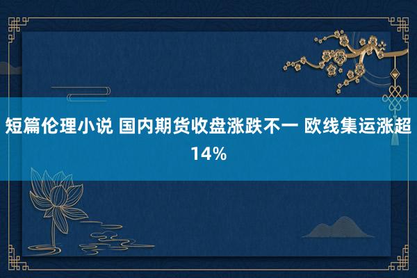 短篇伦理小说 国内期货收盘涨跌不一 欧线集运涨超14%