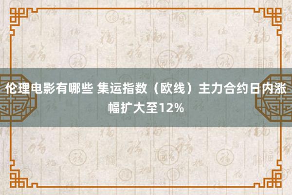 伦理电影有哪些 集运指数（欧线）主力合约日内涨幅扩大至12%