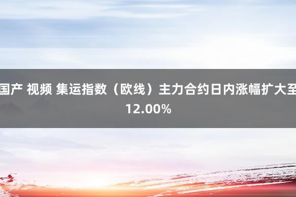 国产 视频 集运指数（欧线）主力合约日内涨幅扩大至12.00%