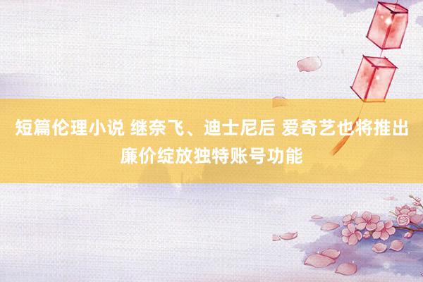 短篇伦理小说 继奈飞、迪士尼后 爱奇艺也将推出廉价绽放独特账号功能