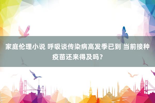 家庭伦理小说 呼吸谈传染病高发季已到 当前接种疫苗还来得及吗？