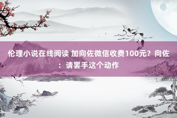 伦理小说在线阅读 加向佐微信收费100元？向佐：请罢手这个动作