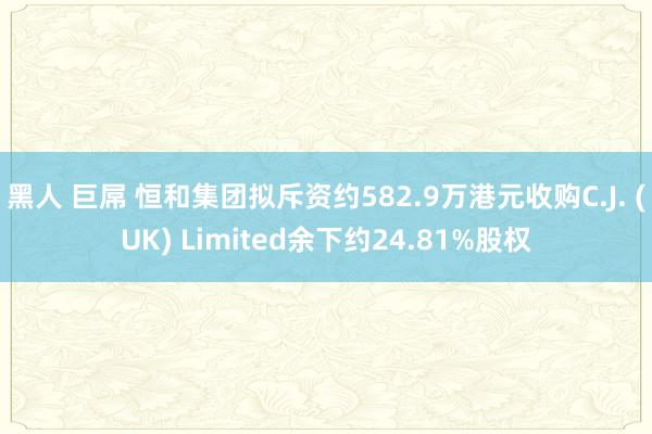 黑人 巨屌 恒和集团拟斥资约582.9万港元收购C.J. (UK) Limited余下约24.81%股权