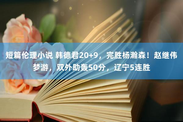 短篇伦理小说 韩德君20+9，完胜杨瀚森！赵继伟梦游，双外助轰50分，辽宁5连胜