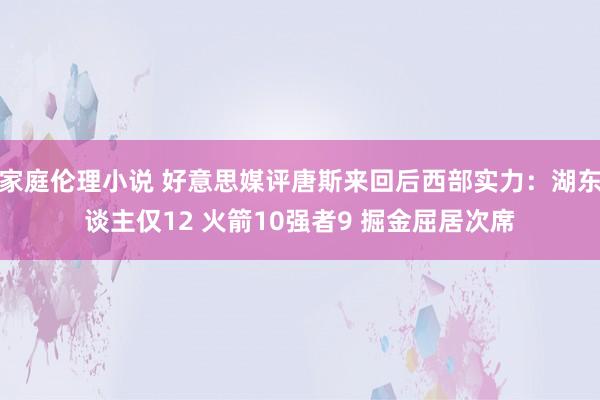 家庭伦理小说 好意思媒评唐斯来回后西部实力：湖东谈主仅12 火箭10强者9 掘金屈居次席