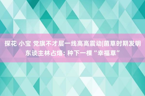 探花 小宝 党旗不才层一线高高震动|菌草时期发明东谈主林占熺: 种下一棵“幸福草”