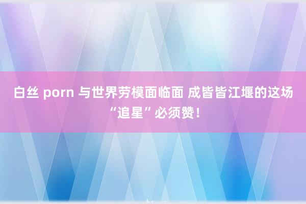 白丝 porn 与世界劳模面临面 成皆皆江堰的这场“追星”必须赞！