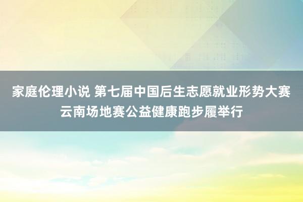 家庭伦理小说 第七届中国后生志愿就业形势大赛云南场地赛公益健康跑步履举行