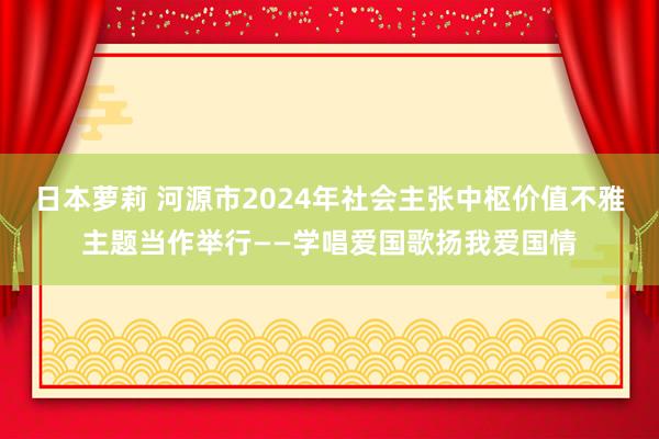 日本萝莉 河源市2024年社会主张中枢价值不雅主题当作举行——学唱爱国歌扬我爱国情