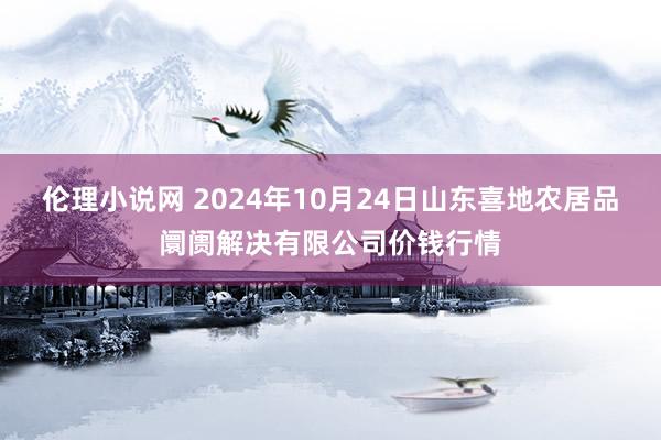 伦理小说网 2024年10月24日山东喜地农居品阛阓解决有限公司价钱行情