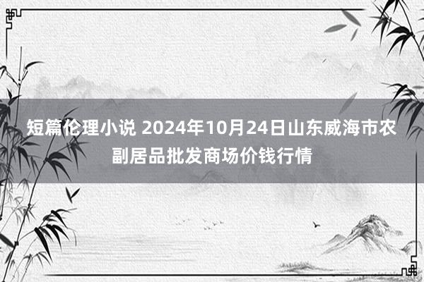 短篇伦理小说 2024年10月24日山东威海市农副居品批发商场价钱行情