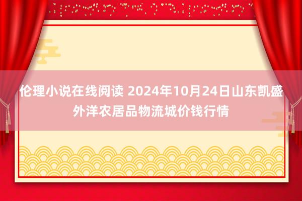 伦理小说在线阅读 2024年10月24日山东凯盛外洋农居品物流城价钱行情