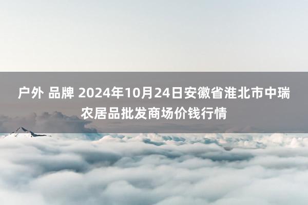 户外 品牌 2024年10月24日安徽省淮北市中瑞农居品批发商场价钱行情