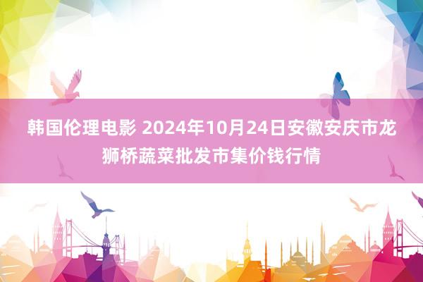 韩国伦理电影 2024年10月24日安徽安庆市龙狮桥蔬菜批发市集价钱行情