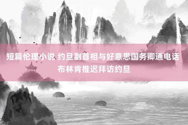 短篇伦理小说 约旦副首相与好意思国务卿通电话 布林肯推迟拜访约旦