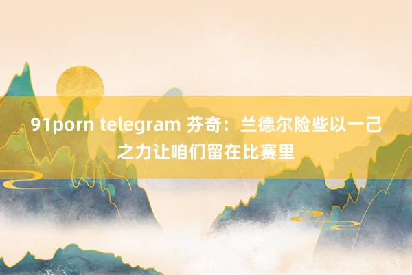 91porn telegram 芬奇：兰德尔险些以一己之力让咱们留在比赛里