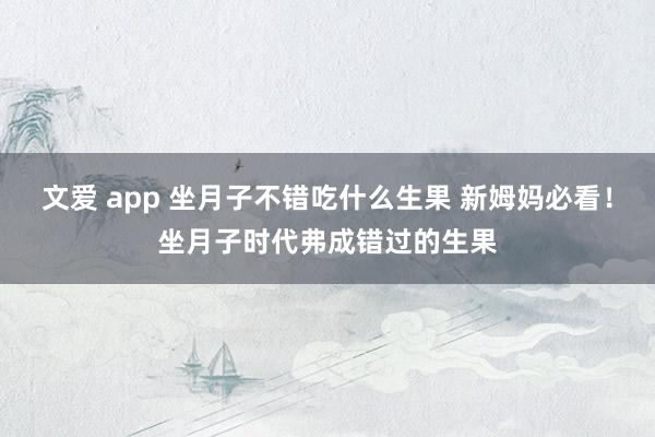 文爱 app 坐月子不错吃什么生果 新姆妈必看！坐月子时代弗成错过的生果