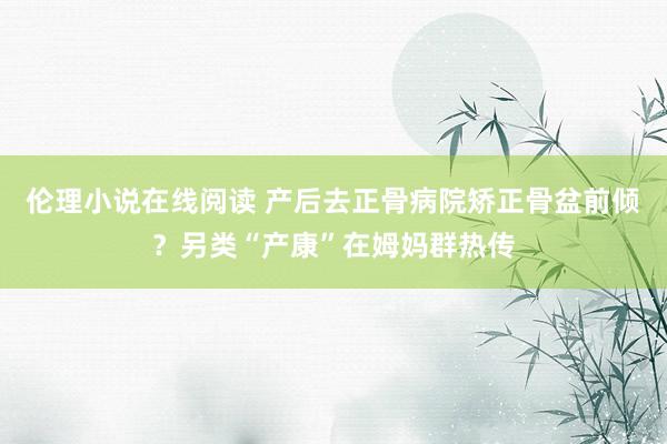 伦理小说在线阅读 产后去正骨病院矫正骨盆前倾？另类“产康”在姆妈群热传