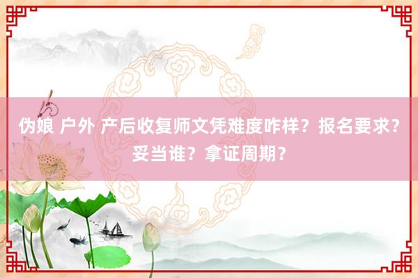 伪娘 户外 产后收复师文凭难度咋样？报名要求？妥当谁？拿证周期？