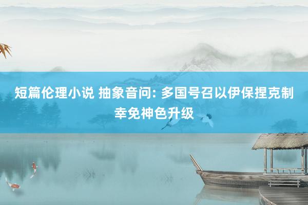 短篇伦理小说 抽象音问: 多国号召以伊保捏克制幸免神色升级